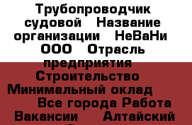 Трубопроводчик судовой › Название организации ­ НеВаНи, ООО › Отрасль предприятия ­ Строительство › Минимальный оклад ­ 70 000 - Все города Работа » Вакансии   . Алтайский край,Славгород г.